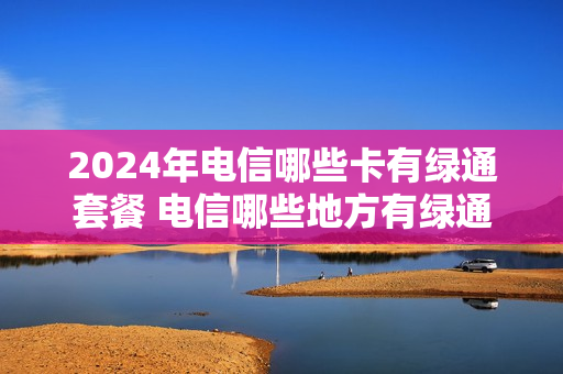 2024年电信哪些卡有绿通套餐 电信哪些地方有绿通