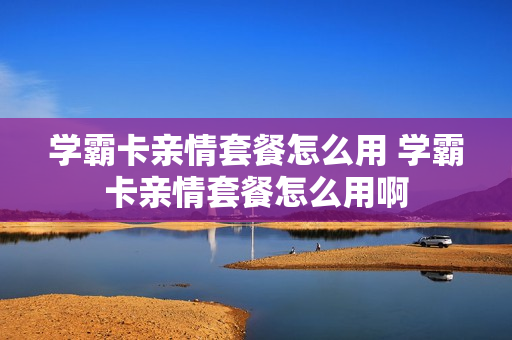 学霸卡亲情套餐怎么用 学霸卡亲情套餐怎么用啊