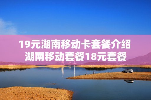19元湖南移动卡套餐介绍 湖南移动套餐18元套餐