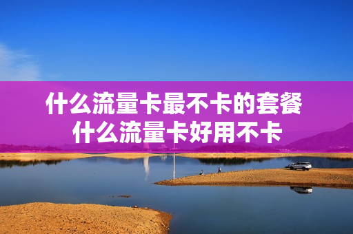什么流量卡最不卡的套餐 什么流量卡好用不卡