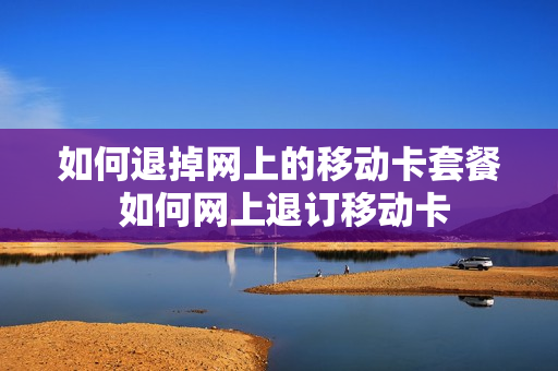 如何退掉网上的移动卡套餐 如何网上退订移动卡