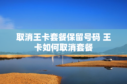 取消王卡套餐保留号码 王卡如何取消套餐