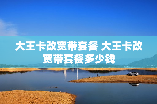 大王卡改宽带套餐 大王卡改宽带套餐多少钱