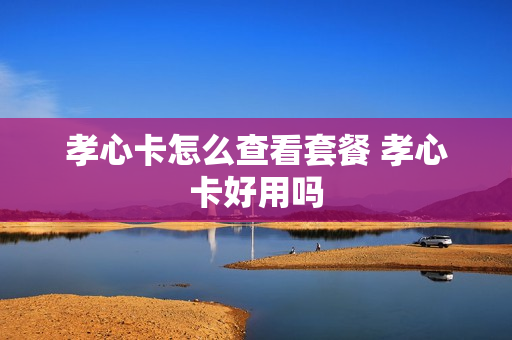 孝心卡怎么查看套餐 孝心卡好用吗