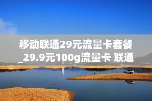 移动联通29元流量卡套餐_29.9元100g流量卡 联通