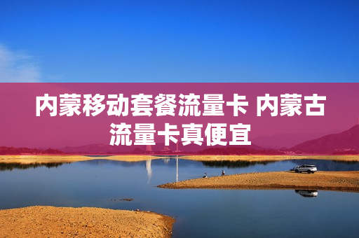 内蒙移动套餐流量卡 内蒙古流量卡真便宜