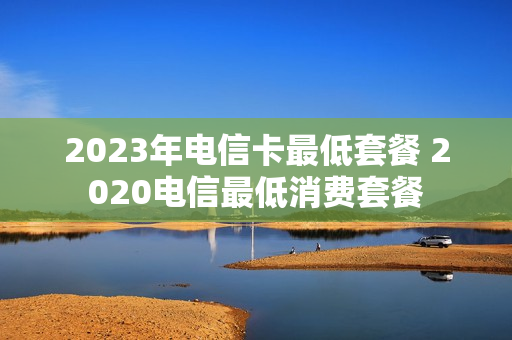 2023年电信卡最低套餐 2020电信最低消费套餐