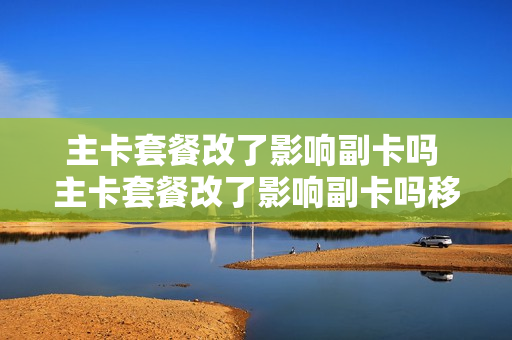 主卡套餐改了影响副卡吗 主卡套餐改了影响副卡吗移动