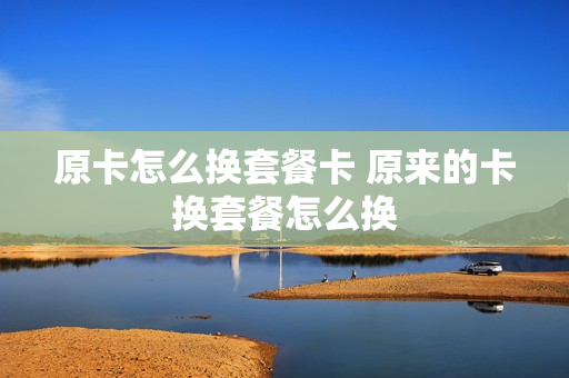 原卡怎么换套餐卡 原来的卡换套餐怎么换