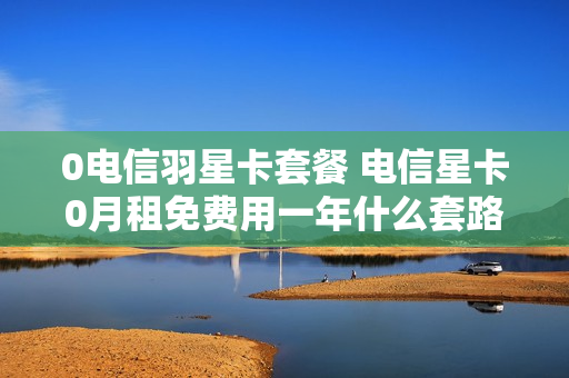 0电信羽星卡套餐 电信星卡0月租免费用一年什么套路