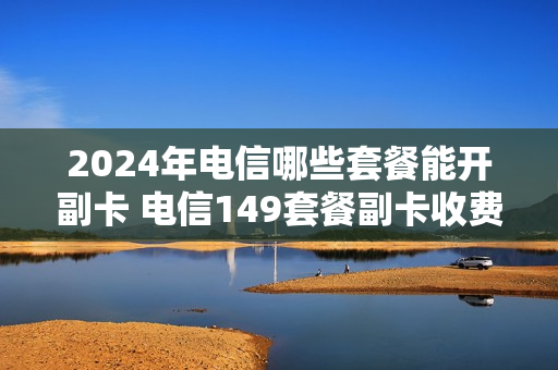 2024年电信哪些套餐能开副卡 电信149套餐副卡收费吗
