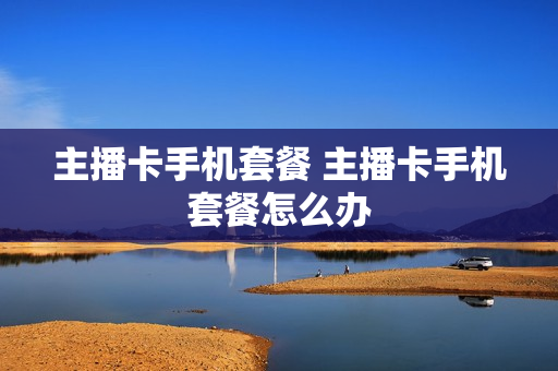 主播卡手机套餐 主播卡手机套餐怎么办