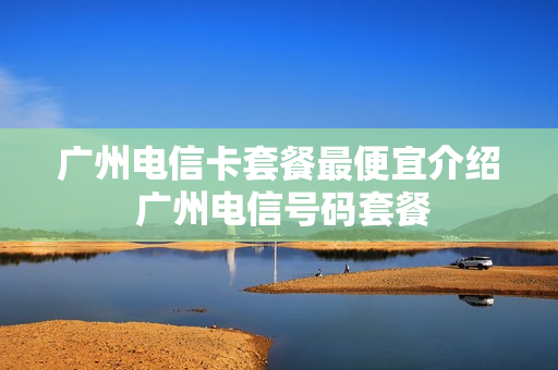广州电信卡套餐最便宜介绍 广州电信号码套餐