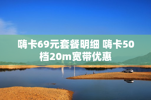 嗨卡69元套餐明细 嗨卡50档20m宽带优惠