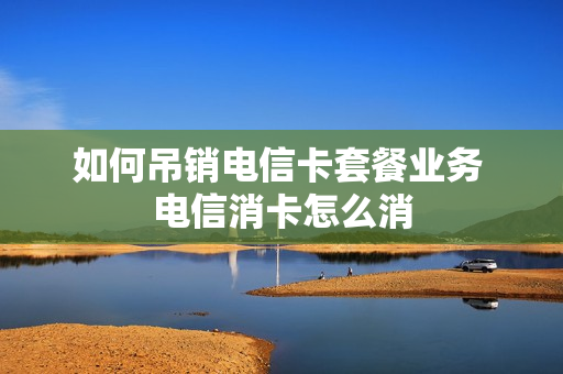 如何吊销电信卡套餐业务 电信消卡怎么消