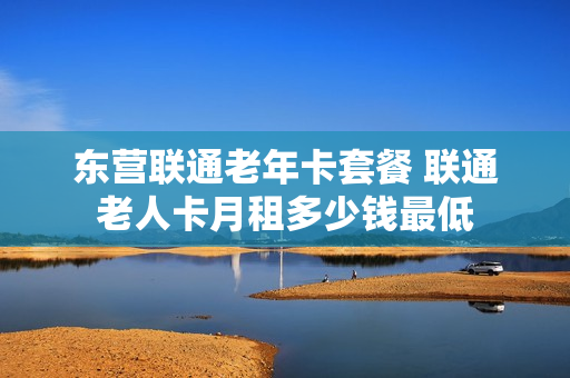 东营联通老年卡套餐 联通老人卡月租多少钱最低
