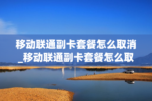 移动联通副卡套餐怎么取消_移动联通副卡套餐怎么取消业务