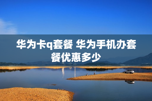 华为卡q套餐 华为手机办套餐优惠多少
