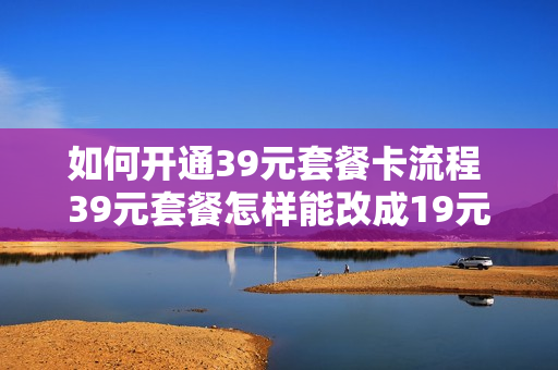 如何开通39元套餐卡流程 39元套餐怎样能改成19元套餐