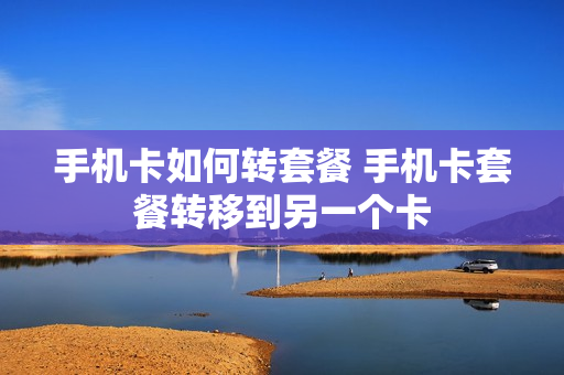 手机卡如何转套餐 手机卡套餐转移到另一个卡