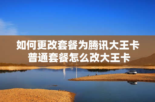 如何更改套餐为腾讯大王卡 普通套餐怎么改大王卡