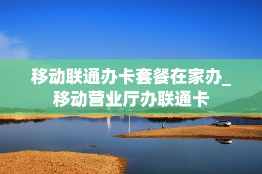 移动联通办卡套餐在家办_移动营业厅办联通卡