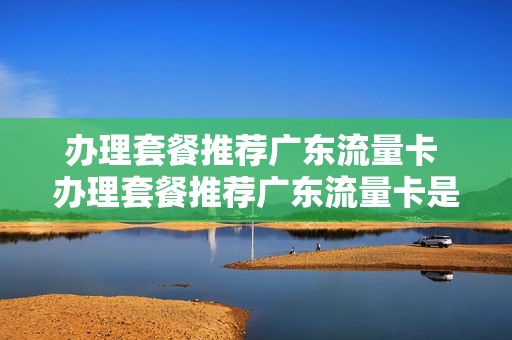 办理套餐推荐广东流量卡 办理套餐推荐广东流量卡是真的吗