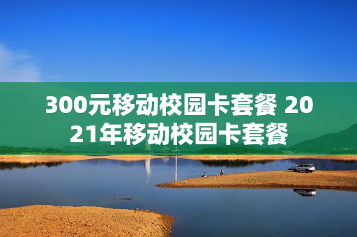 300元移动校园卡套餐 2021年移动校园卡套餐