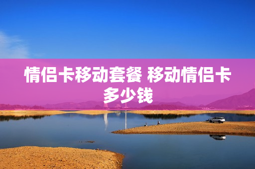 情侣卡移动套餐 移动情侣卡多少钱