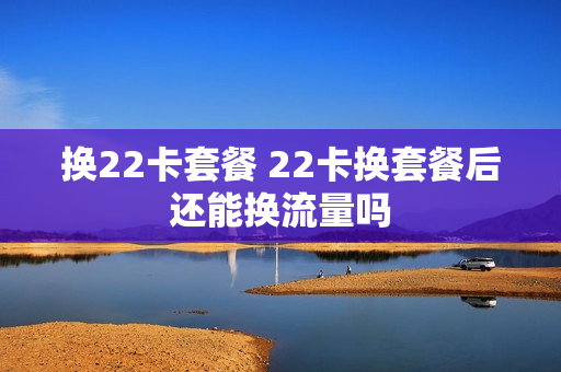 换22卡套餐 22卡换套餐后还能换流量吗