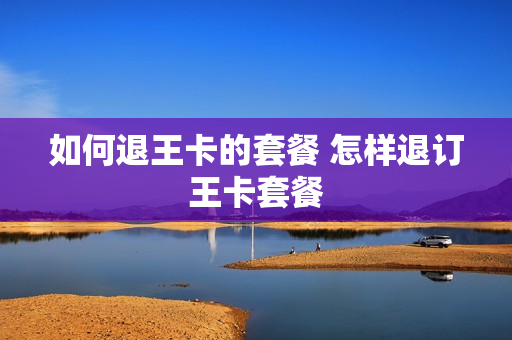 如何退王卡的套餐 怎样退订王卡套餐