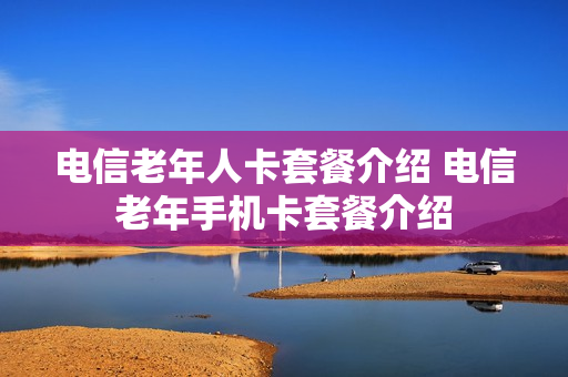 电信老年人卡套餐介绍 电信老年手机卡套餐介绍