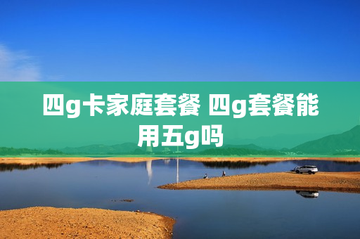 四g卡家庭套餐 四g套餐能用五g吗