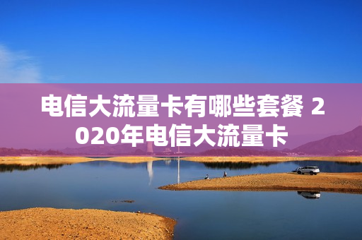 电信大流量卡有哪些套餐 2020年电信大流量卡