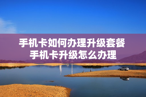 手机卡如何办理升级套餐 手机卡升级怎么办理