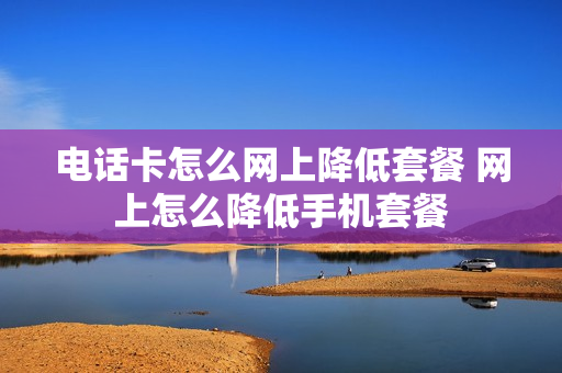 电话卡怎么网上降低套餐 网上怎么降低手机套餐
