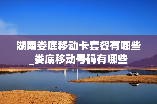湖南娄底移动卡套餐有哪些_娄底移动号码有哪些