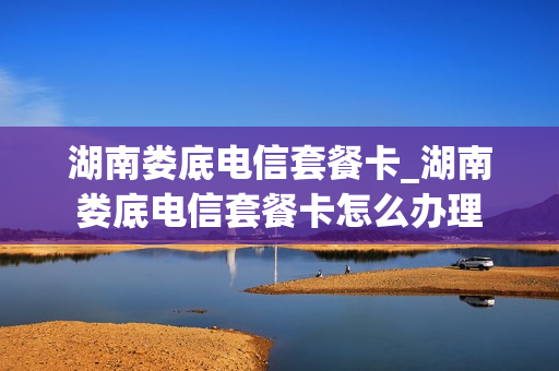 湖南娄底电信套餐卡_湖南娄底电信套餐卡怎么办理