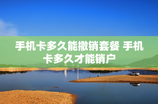 手机卡多久能撤销套餐 手机卡多久才能销户