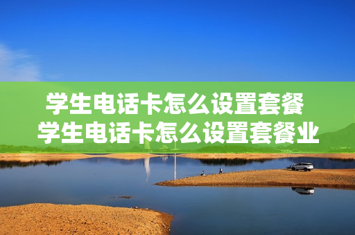 学生电话卡怎么设置套餐 学生电话卡怎么设置套餐业务