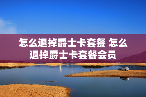怎么退掉爵士卡套餐 怎么退掉爵士卡套餐会员