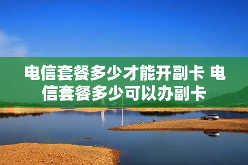 电信套餐多少才能开副卡 电信套餐多少可以办副卡