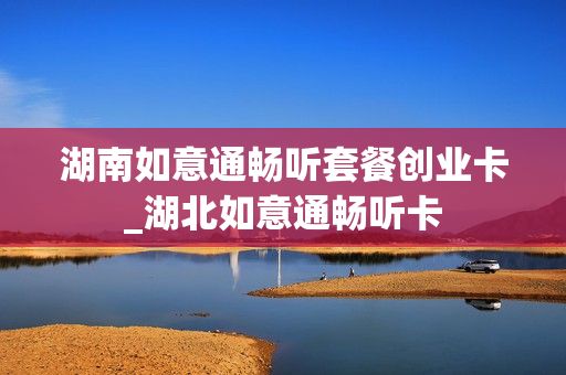 湖南如意通畅听套餐创业卡_湖北如意通畅听卡