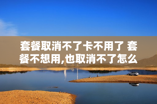套餐取消不了卡不用了 套餐不想用,也取消不了怎么办