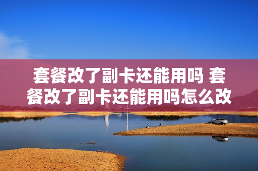 套餐改了副卡还能用吗 套餐改了副卡还能用吗怎么改