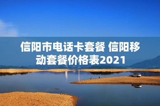 信阳市电话卡套餐 信阳移动套餐价格表2021