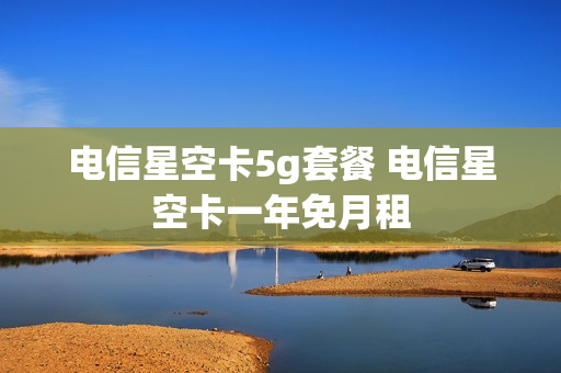 电信星空卡5g套餐 电信星空卡一年免月租