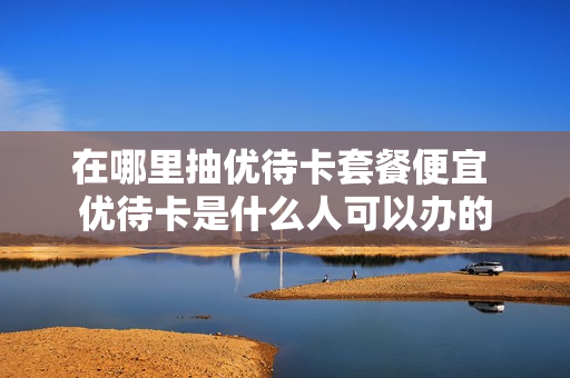 在哪里抽优待卡套餐便宜 优待卡是什么人可以办的