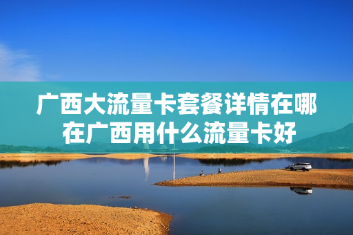 广西大流量卡套餐详情在哪 在广西用什么流量卡好