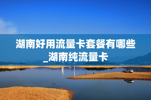 湖南好用流量卡套餐有哪些_湖南纯流量卡